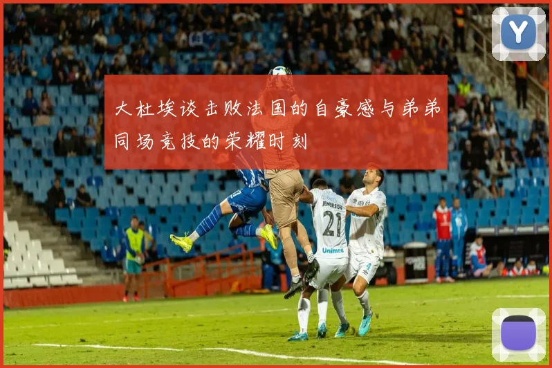 大杜埃谈击败法国的自豪感与弟弟同场竞技的荣耀时刻