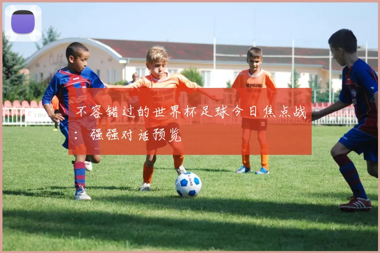 不容错过的世界杯足球今日焦点战：强强对话预览