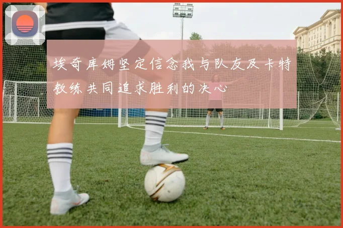 埃奇库姆坚定信念我与队友及卡特教练共同追求胜利的决心