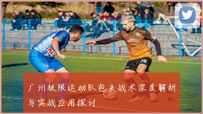 广州极限运动队包夹战术深度解析与实战应用探讨